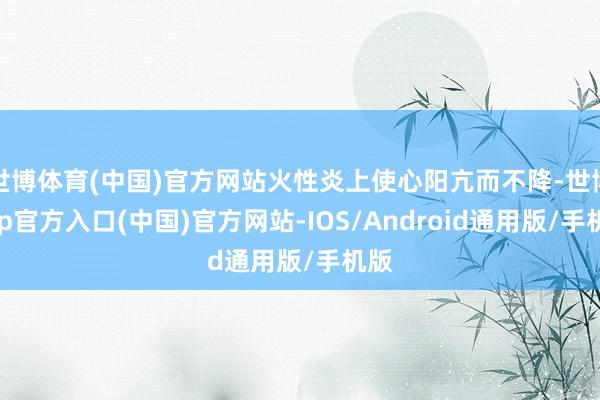 世博体育(中国)官方网站火性炎上使心阳亢而不降-世博app官方入口(中国)官方网站-IOS/Android通用版/手机版