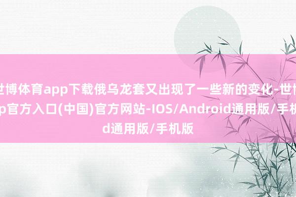 世博体育app下载俄乌龙套又出现了一些新的变化-世博app官方入口(中国)官方网站-IOS/Android通用版/手机版