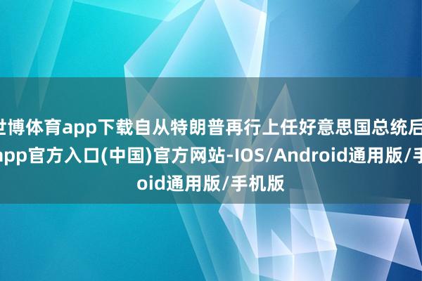 世博体育app下载自从特朗普再行上任好意思国总统后-世博app官方入口(中国)官方网站-IOS/Android通用版/手机版