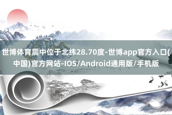 世博体育震中位于北纬28.70度-世博app官方入口(中国)官方网站-IOS/Android通用版/手机版