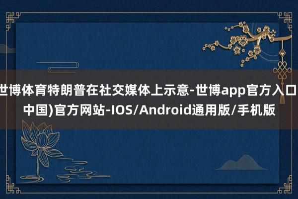 世博体育特朗普在社交媒体上示意-世博app官方入口(中国)官方网站-IOS/Android通用版/手机版