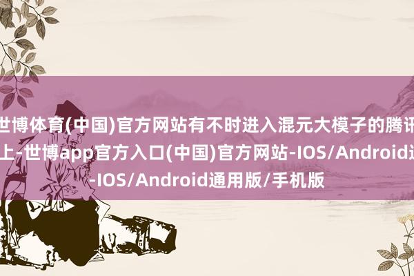 世博体育(中国)官方网站有不时进入混元大模子的腾讯；在场景把握上-世博app官方入口(中国)官方网站-IOS/Android通用版/手机版