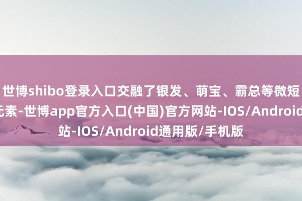 世博shibo登录入口交融了银发、萌宝、霸总等微短剧比拟火热的元素-世博app官方入口(中国)官方网站-IOS/Android通用版/手机版