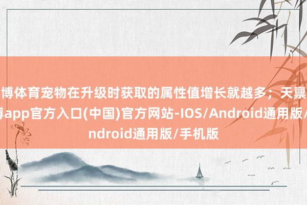 世博体育宠物在升级时获取的属性值增长就越多；天禀越高-世博app官方入口(中国)官方网站-IOS/Android通用版/手机版