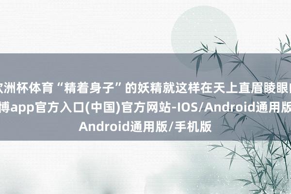 欧洲杯体育“精着身子”的妖精就这样在天上直眉睖眼的扭动-世博app官方入口(中国)官方网站-IOS/Android通用版/手机版
