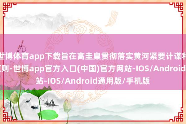 世博体育app下载旨在高圭臬贯彻落实黄河紧要计谋和“四水四定”原则-世博app官方入口(中国)官方网站-IOS/Android通用版/手机版