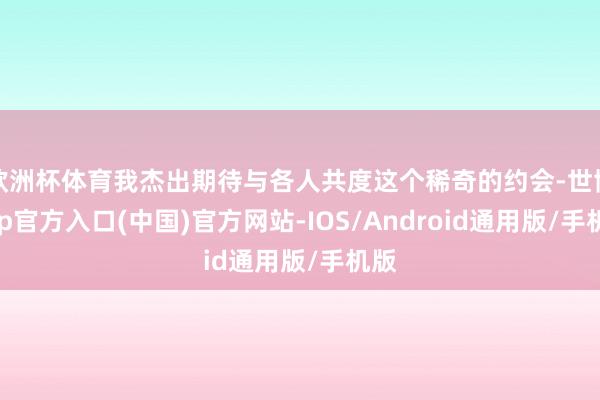 欧洲杯体育我杰出期待与各人共度这个稀奇的约会-世博app官方入口(中国)官方网站-IOS/Android通用版/手机版