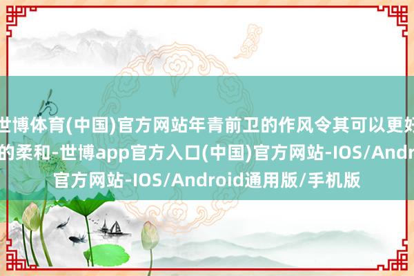 世博体育(中国)官方网站年青前卫的作风令其可以更好的蛊惑年青败坏者的柔和-世博app官方入口(中国)官方网站-IOS/Android通用版/手机版