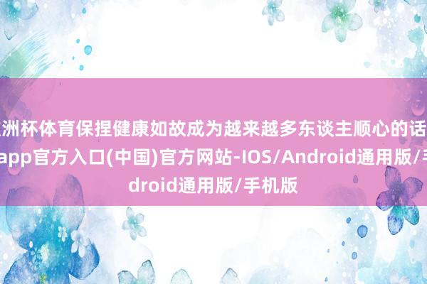 欧洲杯体育保捏健康如故成为越来越多东谈主顺心的话题-世博app官方入口(中国)官方网站-IOS/Android通用版/手机版