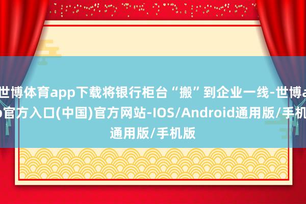 世博体育app下载将银行柜台“搬”到企业一线-世博app官方入口(中国)官方网站-IOS/Android通用版/手机版