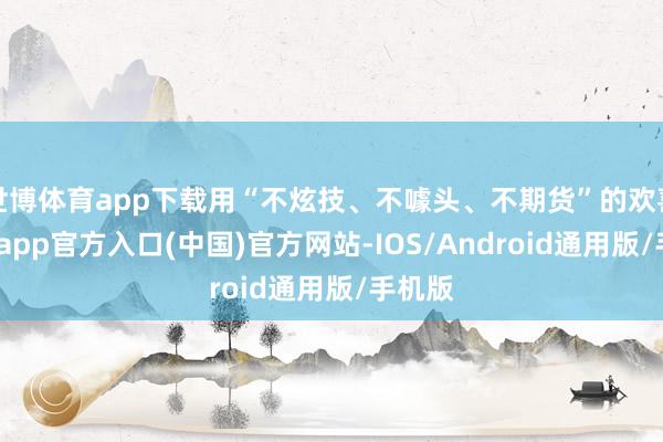 世博体育app下载用“不炫技、不噱头、不期货”的欢喜-世博app官方入口(中国)官方网站-IOS/Android通用版/手机版