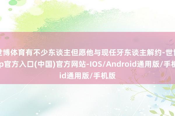 世博体育有不少东谈主但愿他与现任牙东谈主解约-世博app官方入口(中国)官方网站-IOS/Android通用版/手机版