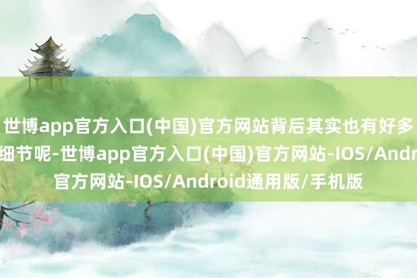 世博app官方入口(中国)官方网站背后其实也有好多不为东说念主知的细节呢-世博app官方入口(中国)官方网站-IOS/Android通用版/手机版
