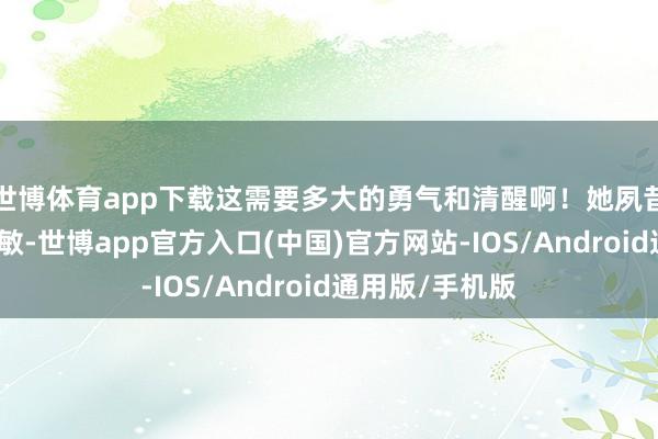 世博体育app下载这需要多大的勇气和清醒啊！她夙昔是阿谁退却聪敏-世博app官方入口(中国)官方网站-IOS/Android通用版/手机版