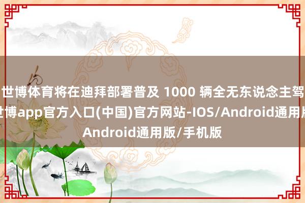 世博体育将在迪拜部署普及 1000 辆全无东说念主驾驶汽车-世博app官方入口(中国)官方网站-IOS/Android通用版/手机版