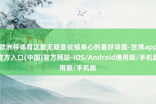 欧洲杯体育这里无疑是收缩身心的最好场面-世博app官方入口(中国)官方网站-IOS/Android通用版/手机版
