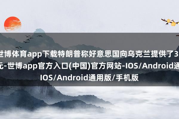 世博体育app下载特朗普称好意思国向乌克兰提供了3500亿好意思元-世博app官方入口(中国)官方网站-IOS/Android通用版/手机版