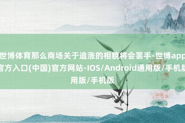 世博体育那么商场关于追涨的相貌将会罢手-世博app官方入口(中国)官方网站-IOS/Android通用版/手机版