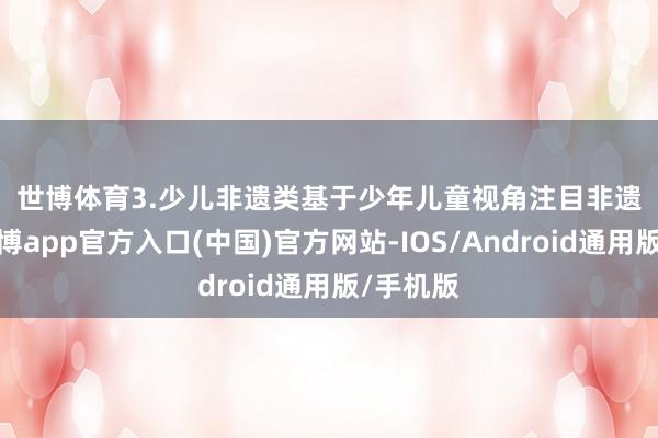 世博体育　　3.少儿非遗类　　基于少年儿童视角注目非遗文化-世博app官方入口(中国)官方网站-IOS/Android通用版/手机版