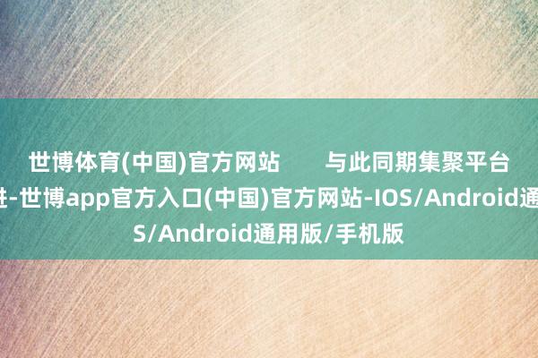 世博体育(中国)官方网站       与此同期集聚平台也会同步跟进-世博app官方入口(中国)官方网站-IOS/Android通用版/手机版