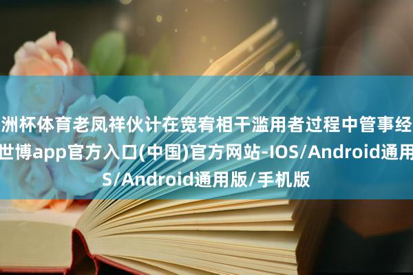 欧洲杯体育老凤祥伙计在宽宥相干滥用者过程中管事经过恰当范例-世博app官方入口(中国)官方网站-IOS/Android通用版/手机版