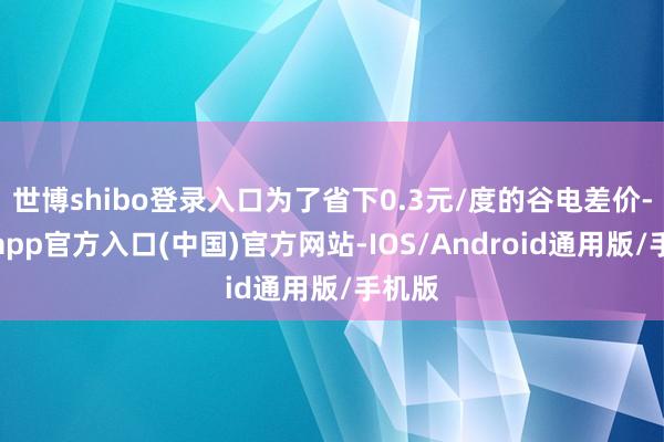 世博shibo登录入口为了省下0.3元/度的谷电差价-世博app官方入口(中国)官方网站-IOS/Android通用版/手机版