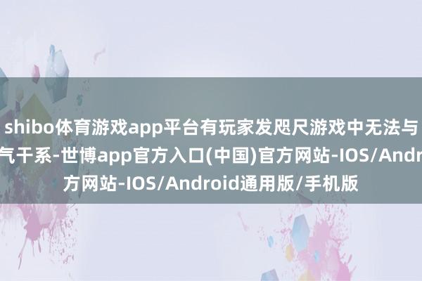 shibo体育游戏app平台有玩家发咫尺游戏中无法与同性别扮装张开淘气干系-世博app官方入口(中国)官方网站-IOS/Android通用版/手机版