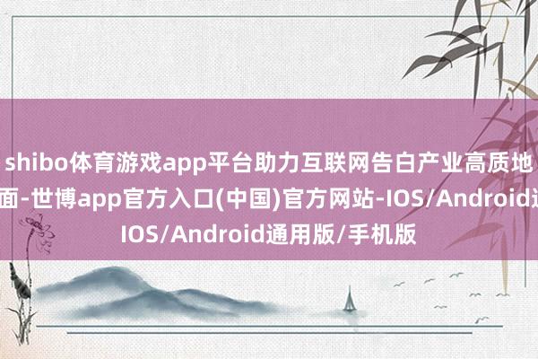 shibo体育游戏app平台助力互联网告白产业高质地发展等多个方面-世博app官方入口(中国)官方网站-IOS/Android通用版/手机版