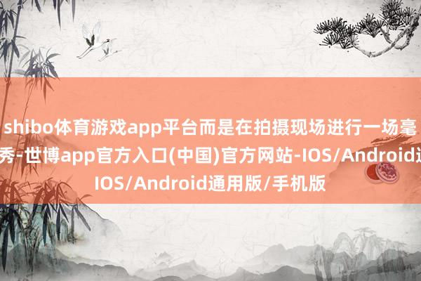 shibo体育游戏app平台而是在拍摄现场进行一场毫无章法的饰演秀-世博app官方入口(中国)官方网站-IOS/Android通用版/手机版