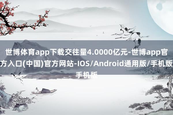 世博体育app下载交往量4.0000亿元-世博app官方入口(中国)官方网站-IOS/Android通用版/手机版