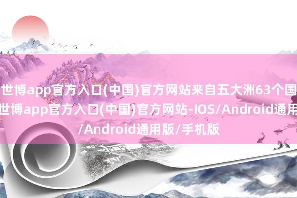 世博app官方入口(中国)官方网站来自五大洲63个国度和地区-世博app官方入口(中国)官方网站-IOS/Android通用版/手机版