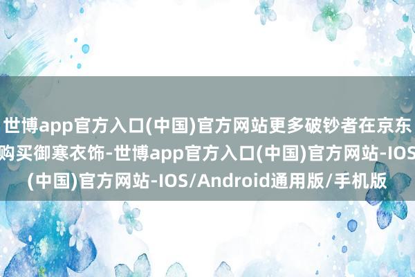 世博app官方入口(中国)官方网站更多破钞者在京东为我方和家东说念主购买御寒衣饰-世博app官方入口(中国)官方网站-IOS/Android通用版/手机版