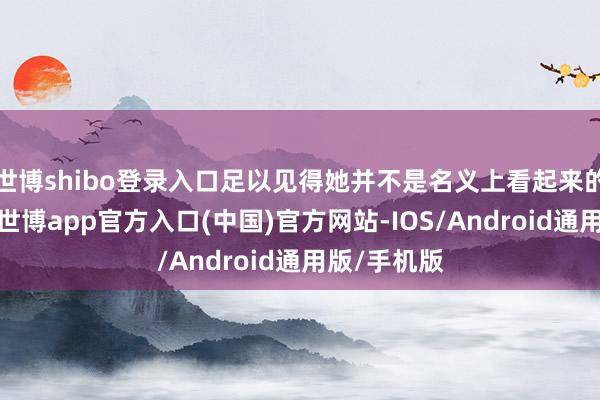 世博shibo登录入口足以见得她并不是名义上看起来的那样通俗-世博app官方入口(中国)官方网站-IOS/Android通用版/手机版