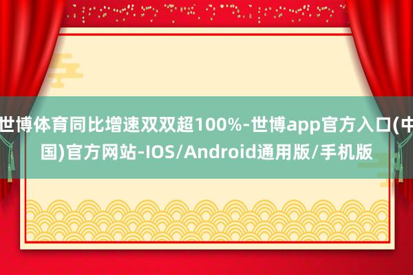 世博体育同比增速双双超100%-世博app官方入口(中国)官方网站-IOS/Android通用版/手机版
