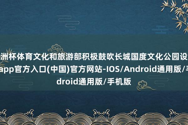 欧洲杯体育文化和旅游部积极鼓吹长城国度文化公园设备-世博app官方入口(中国)官方网站-IOS/Android通用版/手机版