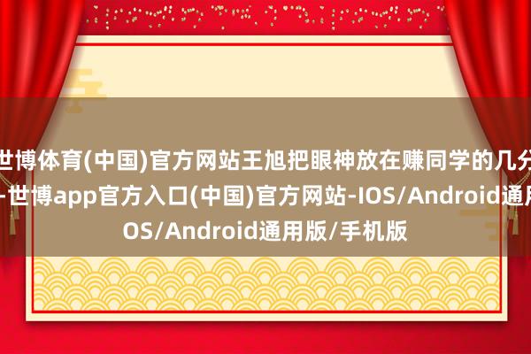 世博体育(中国)官方网站王旭把眼神放在赚同学的几分钱几毛钱上-世博app官方入口(中国)官方网站-IOS/Android通用版/手机版
