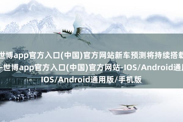 世博app官方入口(中国)官方网站新车预测将持续搭载1.5T发动机-世博app官方入口(中国)官方网站-IOS/Android通用版/手机版