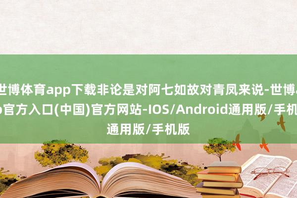 世博体育app下载非论是对阿七如故对青凤来说-世博app官方入口(中国)官方网站-IOS/Android通用版/手机版
