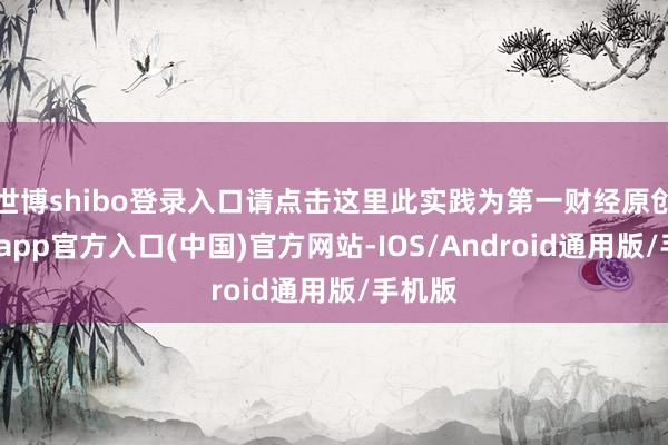 世博shibo登录入口请点击这里此实践为第一财经原创-世博app官方入口(中国)官方网站-IOS/Android通用版/手机版