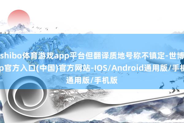 shibo体育游戏app平台但翻译质地号称不镇定-世博app官方入口(中国)官方网站-IOS/Android通用版/手机版