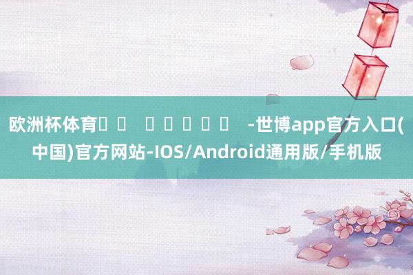 欧洲杯体育		  					  -世博app官方入口(中国)官方网站-IOS/Android通用版/手机版