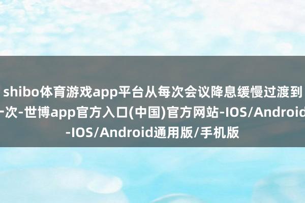 shibo体育游戏app平台从每次会议降息缓慢过渡到每个季度降息一次-世博app官方入口(中国)官方网站-IOS/Android通用版/手机版