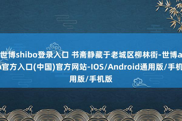 世博shibo登录入口 书斋静藏于老城区柳林街-世博app官方入口(中国)官方网站-IOS/Android通用版/手机版