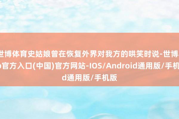 世博体育史姑娘曾在恢复外界对我方的哄笑时说-世博app官方入口(中国)官方网站-IOS/Android通用版/手机版