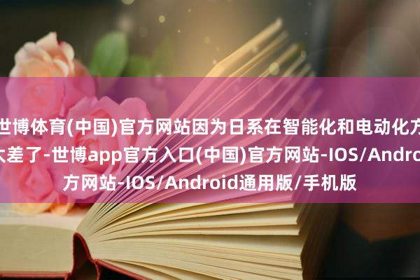 世博体育(中国)官方网站因为日系在智能化和电动化方面的发达果真是太差了-世博app官方入口(中国)官方网站-IOS/Android通用版/手机版