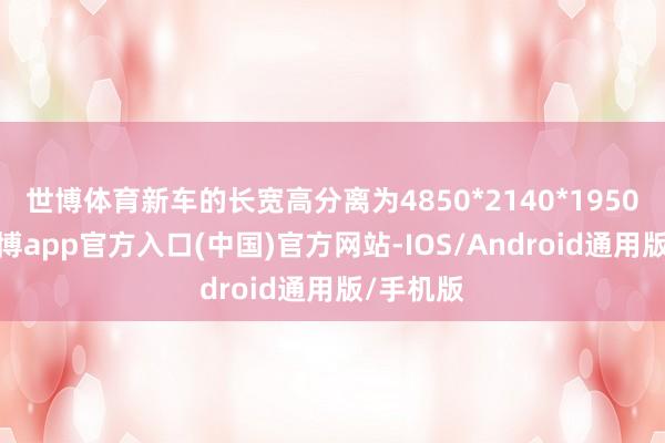 世博体育新车的长宽高分离为4850*2140*1950毫米-世博app官方入口(中国)官方网站-IOS/Android通用版/手机版