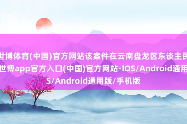 世博体育(中国)官方网站该案件在云南盘龙区东谈主民法院宣判-世博app官方入口(中国)官方网站-IOS/Android通用版/手机版