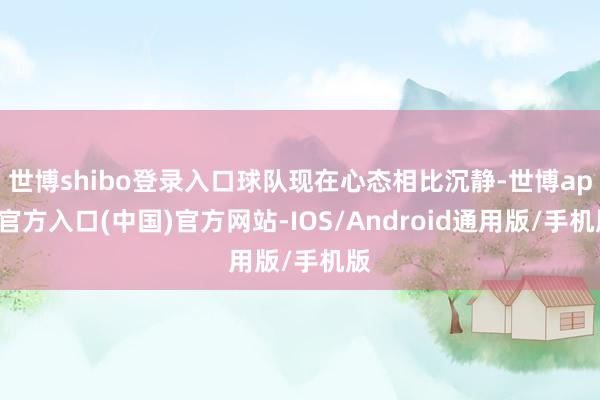 世博shibo登录入口球队现在心态相比沉静-世博app官方入口(中国)官方网站-IOS/Android通用版/手机版