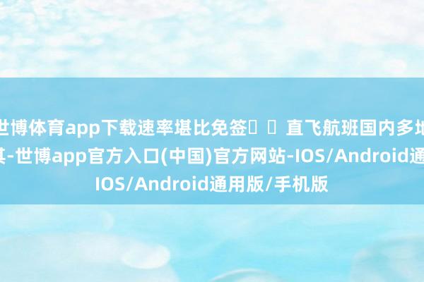 世博体育app下载速率堪比免签⭐️直飞航班国内多地可直飞土耳其-世博app官方入口(中国)官方网站-IOS/Android通用版/手机版
