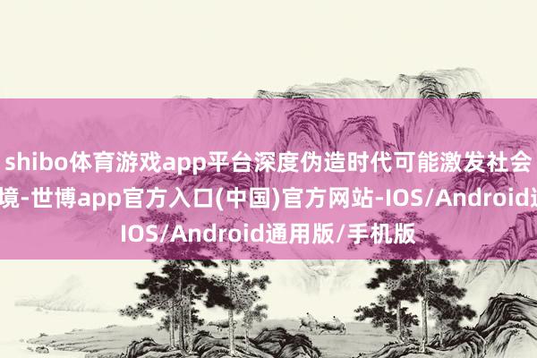 shibo体育游戏app平台深度伪造时代可能激发社会忧虑和信任危境-世博app官方入口(中国)官方网站-IOS/Android通用版/手机版